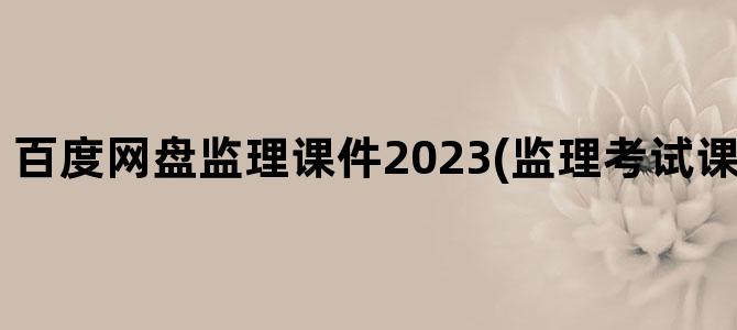 '百度网盘监理课件2023(监理考试课件 百度网盘)'